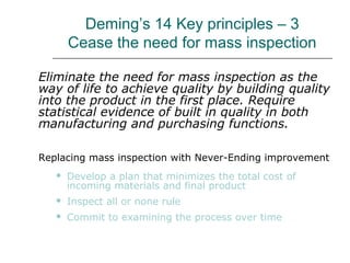 Deming’s 14 Key principles – 3
Cease the need for mass inspection
Eliminate the need for mass inspection as the
way of life to achieve quality by building quality
into the product in the first place. Require
statistical evidence of built in quality in both
manufacturing and purchasing functions.
Replacing mass inspection with Never-Ending improvement
 Develop a plan that minimizes the total cost of
incoming materials and final product
 Inspect all or none rule
 Commit to examining the process over time
 