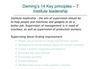 Deming’s 14 Key principles – 7
Institute leadership
Institute leadership - the aim of supervision should be
to help people and machines and gadgets to do a
better job. Supervision of management is in need of
overhaul, as well as supervision of production workers.
Supervising Never-Ending improvement
 People are penalized for things beyond their control
 Management should remove causes for system variation
 Create a positive supportive atmosphere
 Eliminate fear and mistrust
 Encourage coaching
 Extract feedback
 Workers have to give new systems a chance
 