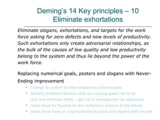 Deming’s 14 Key principles – 10
Eliminate exhortations
Eliminate slogans, exhortations, and targets for the work
force asking for zero defects and new levels of productivity.
Such exhortations only create adversarial relationships, as
the bulk of the causes of low quality and low productivity
belong to the system and thus lie beyond the power of the
work force.
Replacing numerical goals, posters and slogans with Never-
Ending improvement
 Change to system to help employees achieve goals
 Identify problems/barriers that are causing goals not to be
met and eliminate them – get rid of management by objectives
 Goals must be focused on the company’s mission in the future
 Goals must have an organizational purpose and aligned with the job
 