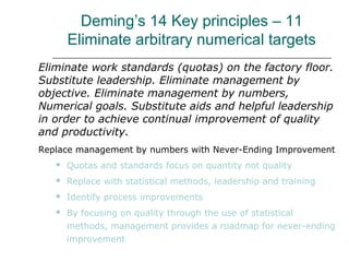 Deming’s 14 Key principles – 11
Eliminate arbitrary numerical targets
Eliminate work standards (quotas) on the factory floor.
Substitute leadership. Eliminate management by
objective. Eliminate management by numbers,
Numerical goals. Substitute aids and helpful leadership
in order to achieve continual improvement of quality
and productivity.
Replace management by numbers with Never-Ending Improvement
 Quotas and standards focus on quantity not quality
 Replace with statistical methods, leadership and training
 Identify process improvements
 By focusing on quality through the use of statistical
methods, management provides a roadmap for never-ending
improvement
 