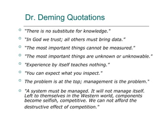 Dr. Deming Quotations

“There is no substitute for knowledge."

“In God we trust; all others must bring data.”

“The most important things cannot be measured."

"The most important things are unknown or unknowable."

"Experience by itself teaches nothing.”

"You can expect what you inspect."

The problem is at the top; management is the problem."
 "A system must be managed. It will not manage itself.
Left to themselves in the Western world, components
become selfish, competitive. We can not afford the
destructive effect of competition."
 