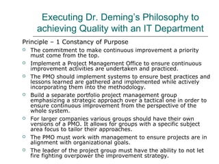 Executing Dr. Deming’s Philosophy to
achieving Quality with an IT Department
Principle – 1 Constancy of Purpose
 The commitment to make continuous improvement a priority
must come from the top.
 Implement a Project Management Office to ensure continuous
improvement activities are undertaken and practiced.
 The PMO should implement systems to ensure best practices and
lessons learned are gathered and implemented while actively
incorporating them into the methodology.
 Build a separate portfolio project management group
emphasizing a strategic approach over a tactical one in order to
ensure continuous improvement from the perspective of the
whole system.
 For larger companies various groups should have their own
versions of a PMO. It allows for groups with a specific subject
area focus to tailor their approaches.
 The PMO must work with management to ensure projects are in
alignment with organizational goals.
 The leader of the project group must have the ability to not let
fire fighting overpower the improvement strategy.
 