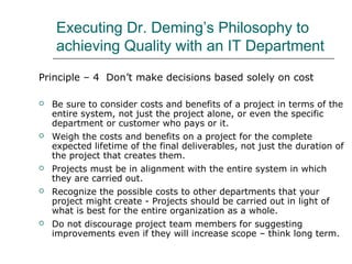 Executing Dr. Deming’s Philosophy to
achieving Quality with an IT Department
Principle – 4 Don’t make decisions based solely on cost
 Be sure to consider costs and benefits of a project in terms of the
entire system, not just the project alone, or even the specific
department or customer who pays or it.
 Weigh the costs and benefits on a project for the complete
expected lifetime of the final deliverables, not just the duration of
the project that creates them.
 Projects must be in alignment with the entire system in which
they are carried out.
 Recognize the possible costs to other departments that your
project might create - Projects should be carried out in light of
what is best for the entire organization as a whole.
 Do not discourage project team members for suggesting
improvements even if they will increase scope – think long term.
 