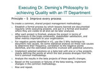 Executing Dr. Deming’s Philosophy to
achieving Quality with an IT Department
Principle – 5 Improve every process
To create a common, shared project management methodology:
1. Establish a formal process by which lessons learned are documented
regularly while executing projects, and put in a format and location
where they are visible to all and can be later analyzed.
2. After each project is finished, analyze the project in terms of
performance in the triple constraints, stakeholder satisfaction, and
other metrics important to your organization.
3. For negative points identified in #2, use the 5 Why technique to
document root causes. Do some statistical analysis on these root causes
to determine their frequency, correlation to the negative points
identified, and the estimated cost/time involved with potential solutions.
4. Implement selected solutions on a beta test with one or a few projects,
clearly defining the points at which the test process diverges from the
firm’s common methodology.
5. Analyze the results in the beta projects of these specific changes.
6. Based on the successes or failures of the beta testing, implement
changes in the common methodology.
7. Rise and repeat.
 