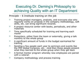 Executing Dr. Deming’s Philosophy to
achieving Quality with an IT Department
Principle – 6 Institute training on the job
 Training project managers, analysts, and everyone else who
regularly works on projects in the company methodology, soft
skills, etc. can bring significant rewards.
 A project resource center with books, periodicals, and other
materials
 Time specifically scheduled for training and learning each
month
 Presenters, either from the team or externally, giving a talk
monthly to the whole group
 A significant amount of funds in the budget earmarked for
training
 Sending a few people each year to seminars and events like
the PMI Global Congress, etc. –And then those people present
what they learned to the whole group when they get back
 A formal mentor program whereby new employees are paired
with a veteran
 Company methodology and process training
 