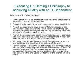 Executing Dr. Deming’s Philosophy to
achieving Quality with an IT Department
Principle – 8 Drive out fear
 Deming that fear is so unproductive and harmful that it should
be driven out as much as possible.
 Problems to be understood and addressed as soon as possible
 Project managers who have a fear of failure because of the
environment they are working in will never try anything new.
How can progress be made unless you try something new, and
take some educated risks? It can’t.
 Fear of the unknown can paralyze project managers, sponsors,
and stakeholders alike. Good project management in itself can
alleviate much fear associated with unknowns.
 Relinquish control. Get away from micro-managing projects -
give guidance and direction, then get out of the way.
 Fear of change – make the WIIFM (what’s in it for me) painfully
obvious, and involve experts from the stakeholders as much as
possible when working the project. Do not just include the
managers of these people in your project….that is a sure fire
way to ensure the end-users are fearful of the change when it
comes.
 