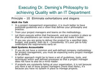 Executing Dr. Deming’s Philosophy to
achieving Quality with an IT Department
Principle – 10 Eliminate exhortations and slogans
Walk the Talk
 In a project management organization, it is much better to have
published guidelines and a vision that defines your philosophy and
practice.
 Train your project managers and teams on the methodology.
 Let them execute within that framework, and put a system in place so
that the practitioners can revise the process and make it better.
 If you say you are going to deliver the product by a specified date,
budget, and quality, then do it - Consistently. It’s your job to fully
understand the requirements early on
Hold Systems Accountable
 If you do not have a common and well-defined company methodology
for project management, you must be expecting every project manager
to be perfect.
 A better approach might be to have a set of guidelines, tools, and
techniques within well defined processes so that a project manager
does not have to also be a mind reader.
 If projects are constantly failing at your organization, it is not because
you have a set of lousy project managers (more than likely), it’s
because you have no system in place to manage projects.
 