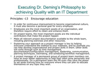 Executing Dr. Deming’s Philosophy to
achieving Quality with an IT Department
Principles -13 Encourage education
 In order for continuous improvement to become organizational culture,
it must also become a personal goal for every employee.
 Employees are the most important assets of an organization, and
therefore require effort to retain and enhance them.
 On project teams, the most important assets are the individual
contributors that make the project happen
 Make all relevant project documentation available to the whole team,
including planning exercises and other resources.
 Explaining your approach as a project manager is key to helping
everyone understand the method to your madness, and by example you
can help develop organizational and project skills in them. Other skills
will come through such as time management,
documentation/configuration management, leadership, communication,
planning techniques, estimating, and scheduling/workflow management.
 A project manager of a permanent group of project team members can
have an even better opportunity to help their team grow personally and
professionally. On a permanent team the PM even may have the power
to set aside training time for everyone where they can plan to educate
themselves on any topic they wish.
 