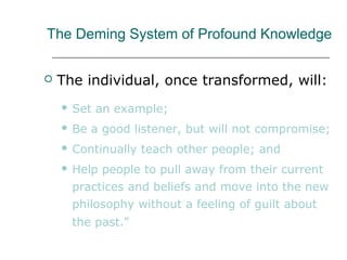 The Deming System of Profound Knowledge
 The individual, once transformed, will:
 Set an example;
 Be a good listener, but will not compromise;
 Continually teach other people; and
 Help people to pull away from their current
practices and beliefs and move into the new
philosophy without a feeling of guilt about
the past."
 