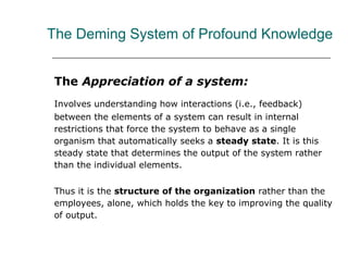 The Deming System of Profound Knowledge
The Appreciation of a system:
Involves understanding how interactions (i.e., feedback)
between the elements of a system can result in internal
restrictions that force the system to behave as a single
organism that automatically seeks a steady state. It is this
steady state that determines the output of the system rather
than the individual elements.
Thus it is the structure of the organization rather than the
employees, alone, which holds the key to improving the quality
of output.
 