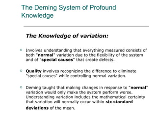 The Deming System of Profound
Knowledge
The Knowledge of variation:
 Involves understanding that everything measured consists of
both "normal" variation due to the flexibility of the system
and of "special causes" that create defects.
 Quality involves recognizing the difference to eliminate
"special causes" while controlling normal variation.
 Deming taught that making changes in response to "normal"
variation would only make the system perform worse.
Understanding variation includes the mathematical certainty
that variation will normally occur within six standard
deviations of the mean.
 