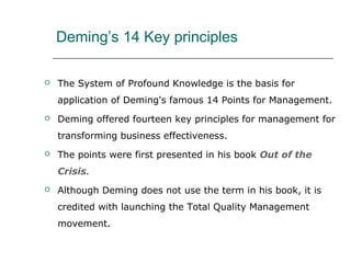 Deming’s 14 Key principles
 The System of Profound Knowledge is the basis for
application of Deming's famous 14 Points for Management.
 Deming offered fourteen key principles for management for
transforming business effectiveness.
 The points were first presented in his book Out of the
Crisis.
 Although Deming does not use the term in his book, it is
credited with launching the Total Quality Management
movement.
 