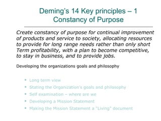 Deming’s 14 Key principles – 1
Constancy of Purpose
Create constancy of purpose for continual improvement
of products and service to society, allocating resources
to provide for long range needs rather than only short
Term profitability, with a plan to become competitive,
to stay in business, and to provide jobs.
Developing the organizations goals and philosophy
 Long term view
 Stating the Organization’s goals and philosophy
 Self examination – where are we
 Developing a Mission Statement
 Making the Mission Statement a “Living” document
 