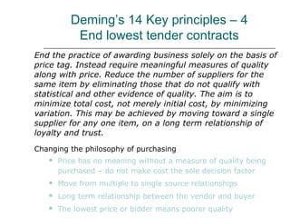 Deming’s 14 Key principles – 4
End lowest tender contracts
End the practice of awarding business solely on the basis of
price tag. Instead require meaningful measures of quality
along with price. Reduce the number of suppliers for the
same item by eliminating those that do not qualify with
statistical and other evidence of quality. The aim is to
minimize total cost, not merely initial cost, by minimizing
variation. This may be achieved by moving toward a single
supplier for any one item, on a long term relationship of
loyalty and trust.
Changing the philosophy of purchasing
 Price has no meaning without a measure of quality being
purchased – do not make cost the sole decision factor
 Move from multiple to single source relationships
 Long term relationship between the vendor and buyer
 The lowest price or bidder means poorer quality
 