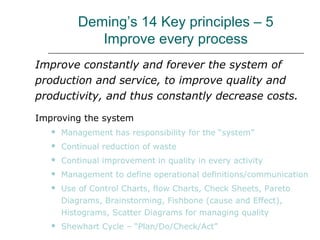 Deming’s 14 Key principles – 5
Improve every process
Improve constantly and forever the system of
production and service, to improve quality and
productivity, and thus constantly decrease costs.
Improving the system
 Management has responsibility for the “system”
 Continual reduction of waste
 Continual improvement in quality in every activity
 Management to define operational definitions/communication
 Use of Control Charts, flow Charts, Check Sheets, Pareto
Diagrams, Brainstorming, Fishbone (cause and Effect),
Histograms, Scatter Diagrams for managing quality
 Shewhart Cycle – “Plan/Do/Check/Act”
 