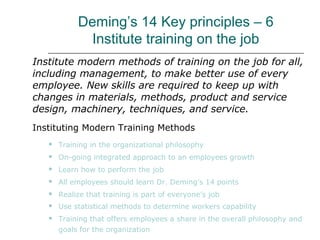 Deming’s 14 Key principles – 6
Institute training on the job
Institute modern methods of training on the job for all,
including management, to make better use of every
employee. New skills are required to keep up with
changes in materials, methods, product and service
design, machinery, techniques, and service.
Instituting Modern Training Methods
 Training in the organizational philosophy
 On-going integrated approach to an employees growth
 Learn how to perform the job
 All employees should learn Dr. Deming’s 14 points
 Realize that training is part of everyone’s job
 Use statistical methods to determine workers capability
 Training that offers employees a share in the overall philosophy and
goals for the organization
 