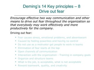 Deming’s 14 Key principles – 8
Drive out fear
Encourage effective two way communication and other
means to drive out fear throughout the organization so
that everybody may work effectively and more
productively for the company.
Driving out fear:
 Fear causes stress, emotional problems, and absenteeism
 Caused by feeling powerless and having no control
 Do not use as a motivator get people to work in teams
 Elimination of fear starts at the top
 Open channels of communication
 Interaction with the organization - Training in company goals
 Organize and structure teams
 What is the job, is acceptable, what is not acceptable
 Reward teamwork, quality, and creativity
 