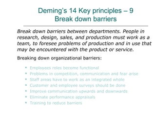 Deming’s 14 Key principles – 9
Break down barriers
Break down barriers between departments. People in
research, design, sales, and production must work as a
team, to foresee problems of production and in use that
may be encountered with the product or service.
Breaking down organizational barriers:
 Employees roles become functional
 Problems in competition, communication and fear arise
 Staff areas have to work as an integrated whole
 Customer and employee surveys should be done
 Improve communication upwards and downwards
 Eliminate performance appraisals
 Training to reduce barriers
 