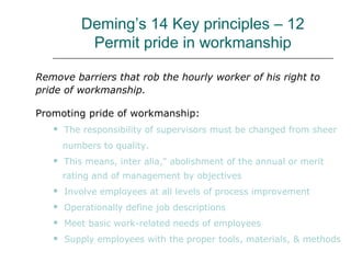 Deming’s 14 Key principles – 12
Permit pride in workmanship
Remove barriers that rob the hourly worker of his right to
pride of workmanship.
Promoting pride of workmanship:
 The responsibility of supervisors must be changed from sheer
numbers to quality.
 This means, inter alia," abolishment of the annual or merit
rating and of management by objectives
 Involve employees at all levels of process improvement
 Operationally define job descriptions
 Meet basic work-related needs of employees
 Supply employees with the proper tools, materials, & methods
 