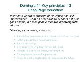 Deming’s 14 Key principles -13
Encourage education
Institute a vigorous program of education and self-
improvement,. What an organization needs is not just
good people; it needs people that are improving with
education.
Educating and retraining everyone:
 Should develop employees for changes in their current jobs
 In the organization’s mission and goals
 Statistical training
 View training as long term for the individual
 In fields related to the employees current job
 The employees personal improvement
 Failure to do this creates loss of resources in the future
 