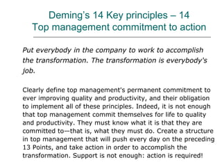 Deming’s 14 Key principles – 14
Top management commitment to action
Put everybody in the company to work to accomplish
the transformation. The transformation is everybody's
job.
Clearly define top management's permanent commitment to
ever improving quality and productivity, and their obligation
to implement all of these principles. Indeed, it is not enough
that top management commit themselves for life to quality
and productivity. They must know what it is that they are
committed to—that is, what they must do. Create a structure
in top management that will push every day on the preceding
13 Points, and take action in order to accomplish the
transformation. Support is not enough: action is required!
 