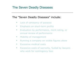 The Seven Deadly Diseases
The "Seven Deadly Diseases" include:
 Lack of constancy of purpose
 Emphasis on short-term profits
 Evaluation by performance, merit rating, or
annual review of performance
 Mobility of management
 Running a company on visible figures alone
 Excessive medical costs
 Excessive costs of warranty, fueled by lawyers
who work for contingency fees
 