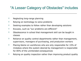 "A Lesser Category of Obstacles" includes
 Neglecting long-range planning
 Relying on technology to solve problems
 Seeking examples to follow rather than developing solutions
 Excuses, such as "our problems are different"
 Obsolescence in school that management skill can be taught in
classes
 Reliance on quality control departments rather than management,
supervisors, managers of purchasing, and production workers
 Placing blame on workforces who are only responsible for 15% of
mistakes where the system desired by management is responsible
for 85% of the unintended consequences
 Relying on quality inspection rather than improving product quality
 