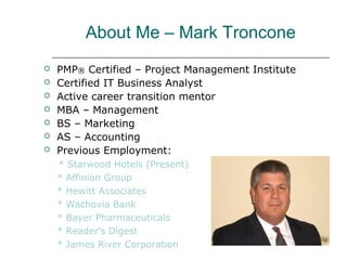About Me – Mark Troncone
 PMP® Certified – Project Management Institute
 Certified IT Business Analyst
 Active career transition mentor
 MBA – Management
 BS – Marketing
 AS – Accounting
 Previous Employment:
* Starwood Hotels (Present)
* Affinion Group
* Hewitt Associates
* Wachovia Bank
* Bayer Pharmaceuticals
* Reader’s Digest
* James River Corporation
 