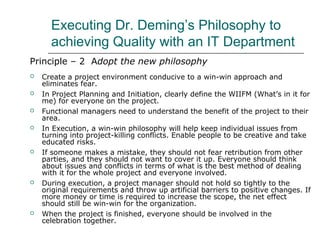 Executing Dr. Deming’s Philosophy to
achieving Quality with an IT Department
Principle – 2 Adopt the new philosophy
 Create a project environment conducive to a win-win approach and
eliminates fear.
 In Project Planning and Initiation, clearly define the WIIFM (What’s in it for
me) for everyone on the project.
 Functional managers need to understand the benefit of the project to their
area.
 In Execution, a win-win philosophy will help keep individual issues from
turning into project-killing conflicts. Enable people to be creative and take
educated risks.
 If someone makes a mistake, they should not fear retribution from other
parties, and they should not want to cover it up. Everyone should think
about issues and conflicts in terms of what is the best method of dealing
with it for the whole project and everyone involved.
 During execution, a project manager should not hold so tightly to the
original requirements and throw up artificial barriers to positive changes. If
more money or time is required to increase the scope, the net effect
should still be win-win for the organization.
 When the project is finished, everyone should be involved in the
celebration together.
 