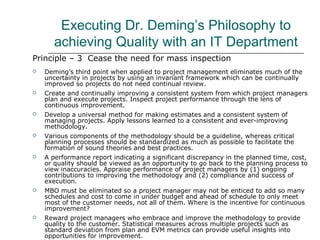 Executing Dr. Deming’s Philosophy to
achieving Quality with an IT Department
Principle – 3 Cease the need for mass inspection
 Deming’s third point when applied to project management eliminates much of the
uncertainty in projects by using an invariant framework which can be continually
improved so projects do not need continual review.
 Create and continually improving a consistent system from which project managers
plan and execute projects. Inspect project performance through the lens of
continuous improvement.
 Develop a universal method for making estimates and a consistent system of
managing projects. Apply lessons learned to a consistent and ever-improving
methodology.
 Various components of the methodology should be a guideline, whereas critical
planning processes should be standardized as much as possible to facilitate the
formation of sound theories and best practices.
 A performance report indicating a significant discrepancy in the planned time, cost,
or quality should be viewed as an opportunity to go back to the planning process to
view inaccuracies. Appraise performance of project managers by (1) ongoing
contributions to improving the methodology and (2) compliance and success of
execution.
 MBO must be eliminated so a project manager may not be enticed to add so many
schedules and cost to come in under budget and ahead of schedule to only meet
most of the customer needs, not all of them. Where is the incentive for continuous
improvement?
 Reward project managers who embrace and improve the methodology to provide
quality to the customer. Statistical measures across multiple projects such as
standard deviation from plan and EVM metrics can provide useful insights into
opportunities for improvement.
 