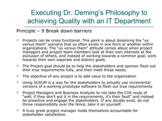 Executing Dr. Deming’s Philosophy to
achieving Quality with an IT Department
Principle – 9 Break down barriers
 Projects can be cross functional. This point is about dissolving the “us
versus them” scenario that so often exists in one form or another within
organizations. The “us versus them” attitude comes about when project
managers and project team members look at their own interests at the
exclusion of others, and instead of working towards a common goal, work
towards their own separate and distinct goals.
 The Project goal should be to help the stakeholders and sponsor flesh out
their true requirements fully, and then meet those needs.
 The objective of any project is to add value to the organization
 Using SCRUM is a way for the stakeholders to actually use incremental
versions of a working prototype software to flesh out true requirements
 Project Managers and Business Analysts to not take the CYA route of
“well, if they don’t put it in the requirements, it’s their fault” and instead
be proactive and engage the stakeholders. If any doubts exist, do not
throw responsibility over the fence, take it on yourself.
 A truly great project manager holds themselves accountable for
stakeholder satisfaction.
 