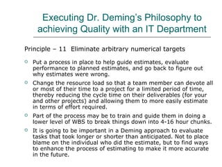 Executing Dr. Deming’s Philosophy to
achieving Quality with an IT Department
Principle – 11 Eliminate arbitrary numerical targets
 Put a process in place to help guide estimates, evaluate
performance to planned estimates, and go back to figure out
why estimates were wrong.
 Change the resource load so that a team member can devote all
or most of their time to a project for a limited period of time,
thereby reducing the cycle time on their deliverables (for your
and other projects) and allowing them to more easily estimate
in terms of effort required.
 Part of the process may be to train and guide them in doing a
lower level of WBS to break things down into 4-16 hour chunks.
 It is going to be important in a Deming approach to evaluate
tasks that took longer or shorter than anticipated. Not to place
blame on the individual who did the estimate, but to find ways
to enhance the process of estimating to make it more accurate
in the future.
 