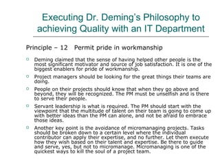 Executing Dr. Deming’s Philosophy to
achieving Quality with an IT Department
Principle – 12 Permit pride in workmanship
 Deming claimed that the sense of having helped other people is the
most significant motivator and source of job satisfaction. It is one of the
biggest enablers for pride of workmanship.
 Project managers should be looking for the great things their teams are
doing.
 People on their projects should know that when they go above and
beyond, they will be recognized. The PM must be unselfish and is there
to serve their people.
 Servant leadership is what is required. The PM should start with the
viewpoint that the multitude of talent on their team is going to come up
with better ideas than the PM can alone, and not be afraid to embrace
those ideas.
 Another key point is the avoidance of micromanaging projects. Tasks
should be broken down to a certain level where the individual
contributor can apply their expertise, and no further. Let them execute
how they wish based on their talent and expertise. Be there to guide
and serve, yes, but not to micromanage. Micromanaging is one of the
quickest ways to kill the soul of a project team.
 