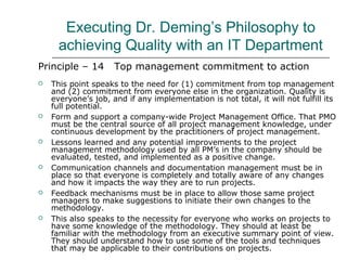 Executing Dr. Deming’s Philosophy to
achieving Quality with an IT Department
Principle – 14 Top management commitment to action
 This point speaks to the need for (1) commitment from top management
and (2) commitment from everyone else in the organization. Quality is
everyone’s job, and if any implementation is not total, it will not fulfill its
full potential.
 Form and support a company-wide Project Management Office. That PMO
must be the central source of all project management knowledge, under
continuous development by the practitioners of project management.
 Lessons learned and any potential improvements to the project
management methodology used by all PM’s in the company should be
evaluated, tested, and implemented as a positive change.
 Communication channels and documentation management must be in
place so that everyone is completely and totally aware of any changes
and how it impacts the way they are to run projects.
 Feedback mechanisms must be in place to allow those same project
managers to make suggestions to initiate their own changes to the
methodology.
 This also speaks to the necessity for everyone who works on projects to
have some knowledge of the methodology. They should at least be
familiar with the methodology from an executive summary point of view.
They should understand how to use some of the tools and techniques
that may be applicable to their contributions on projects.
 