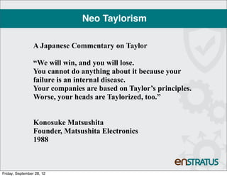Neo Taylorism

                 A Japanese Commentary on Taylor

                 “We will win, and you will lose.
                 You cannot do anything about it because your
                 failure is an internal disease.
                 Your companies are based on Taylor’s principles.
                 Worse, your heads are Taylorized, too.”


                 Konosuke Matsushita
                 Founder, Matsushita Electronics
                 1988



Friday, September 28, 12
 