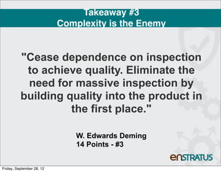 Takeaway #3
                           Complexity is the Enemy


          "Cease dependence on inspection
           to achieve quality. Eliminate the
           need for massive inspection by
          building quality into the product in
                    the first place."

                               W. Edwards Deming
                               14 Points - #3


Friday, September 28, 12
 