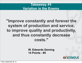 Takeaway #4
                           Variation is the Enemy


        "Improve constantly and forever the
         system of production and service,
        to improve quality and productivity,
            and thus constantly decrease
                       costs."

                              W. Edwards Deming
                              14 Points - #5


Friday, September 28, 12
 