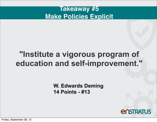 Takeaway #5
                           Make Policies Explicit




            "Institute a vigorous program of
           education and self-improvement."

                             W. Edwards Deming
                             14 Points - #13




Friday, September 28, 12
 