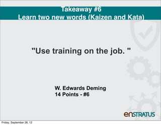 Takeaway #6
            Learn two new words (Kaizen and Kata)




                       "Use training on the job. "



                             W. Edwards Deming
                             14 Points - #6




Friday, September 28, 12
 