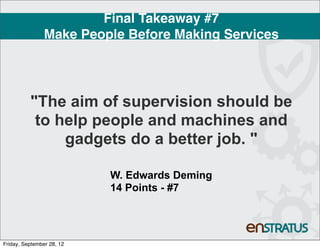Final Takeaway #7
                Make People Before Making Services




          "The aim of supervision should be
           to help people and machines and
               gadgets do a better job. "

                           W. Edwards Deming
                           14 Points - #7




Friday, September 28, 12
 