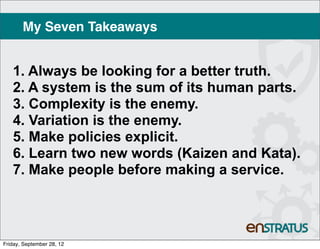 My Seven Takeaways


   1. Always be looking for a better truth.
   2. A system is the sum of its human parts.
   3. Complexity is the enemy.
   4. Variation is the enemy.
   5. Make policies explicit.
   6. Learn two new words (Kaizen and Kata).
   7. Make people before making a service.




Friday, September 28, 12
 