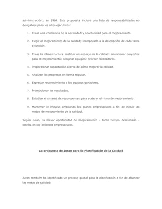 administración), en 1964. Esta propuesta incluye una lista de responsabilidades no
delegables para los altos ejecutivos:
1. Crear una conciencia de la necesidad y oportunidad para el mejoramiento.
2. Exigir el mejoramiento de la calidad; incorporarlo a la descripción de cada tarea

o función.
3. Crear la infraestructura: instituir un consejo de la calidad; seleccionar proyectos

para el mejoramiento; designar equipos; proveer facilitadores.
4. Proporcionar capacitación acerca de cómo mejorar la calidad.
5. Analizar los progresos en forma regular.
6. Expresar reconocimiento a los equipos ganadores.
7. Promocionar los resultados.
8. Estudiar el sistema de recompensas para acelerar el ritmo de mejoramiento.
9. Mantener el impulso ampliando los planes empresariales a fin de incluir las

metas de mejoramiento de la calidad.
Según Juran, la mayor oportunidad de mejoramiento – tanto tiempo descuidado –
estriba en los procesos empresariales.

La propuesta de Juran para la Planificación de la Calidad

Juran también ha identificado un proceso global para la planificación a fin de alcanzar
las metas de calidad:

 