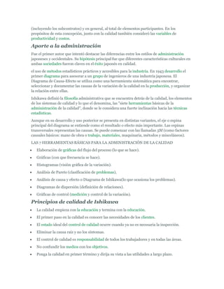 (incluyendo los subcontratos) y en general, al total de elementos participantes. En los
propósitos de esta concepción, junto con la calidad también consideró las variables de
productividad y costos.

Aporte a la administración
Fue el primer autor que intentó destacar las diferencias entre los estilos de administración
japoneses y occidentales. Su hipótesis principal fue que diferentes características culturales en
ambas sociedades fueron claves en el éxito japonés en calidad.
el uso de métodos estadísticos prácticos y accesibles para la industria. En 1943 desarrollo el
primer diagrama para asesorar a un grupo de ingenieros de una industria japonesa. El
Diagrama de Causa-Efecto se utiliza como una herramienta sistemática para encontrar,
seleccionar y documentar las causas de la variación de la calidad en la producción, y organizar
la relación entre ellas.
Ishikawa definió la filosofía administrativa que se encuentra detrás de la calidad, los elementos
de los sistemas de calidad y lo que el denomina, las "siete herramientas básicas de la
administración de la calidad", donde se le considera una fuerte inclinación hacia las técnicas
estadísticas.
Aunque en su desarrollo y uso posterior se presenta en distintas variantes, el eje o espina
principal del diagrama se entiende como el resultado o efecto más importante. Las espinas
transversales representan las causas. Se puede comenzar con las llamadas 5M (como factores
causales básicos: mano de obra o trabajo, materiales, maquinaria, métodos y misceláneos).
LAS 7 HERRAMIENTAS BÁSICAS PARA LA ADMINISTRACIÓN DE LA CALIDAD
Elaboración de gráficas del flujo del proceso (lo que se hace).
Gráficas (con que frecuencia se hace).
Histogramas (visión gráfica de la variación).
Análisis de Pareto (clasificación de problemas).
Análisis de causa y efecto o Diagrama de Ishikawa(lo que ocasiona los problemas).
Diagramas de dispersión (definición de relaciones).
Gráficas de control (medición y control de la variación).

Principios de calidad de Ishikawa
La calidad empieza con la educación y termina con la educación.
El primer paso en la calidad es conocer las necesidades de los clientes.
El estado ideal del control de calidad ocurre cuando ya no es necesaria la inspección.
Eliminar la causa raíz y no los síntomas.
El control de calidad es responsabilidad de todos los trabajadores y en todas las áreas.
No confundir los medios con los objetivos.
Ponga la calidad en primer término y dirija su vista a las utilidades a largo plazo.

 