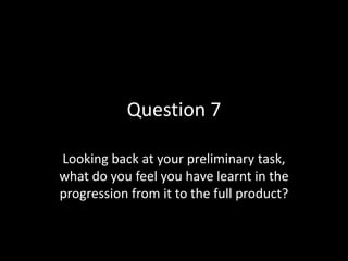 Question 7
Looking back at your preliminary task,
what do you feel you have learnt in the
progression from it to the full product?

 