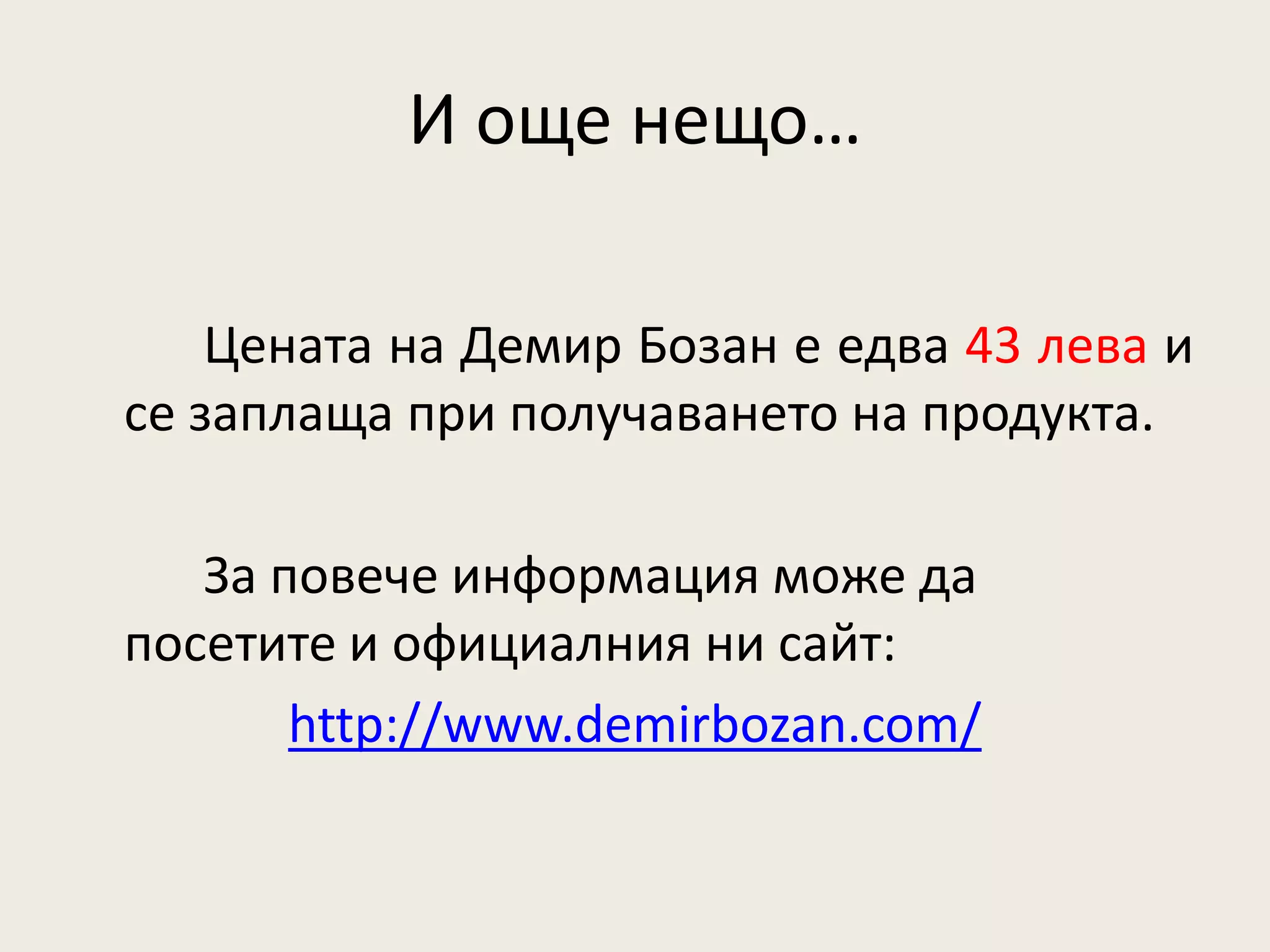 И още нещо…

    Цената на Демир Бозан е едва 43 лева и
се заплаща при получаването на продукта.

   За повече информация може да
посетите и официалния ни сайт:
       http://www.demirbozan.com/
 