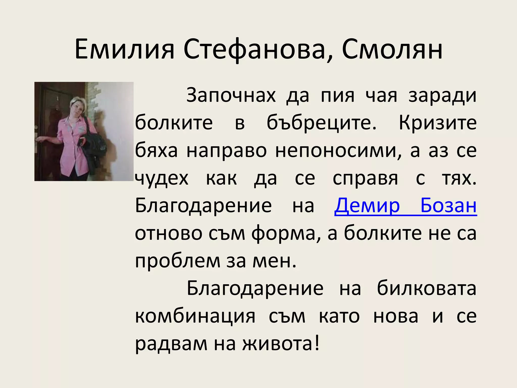 Емилия Стефанова, Смолян
        Започнах да пия чая заради
   болките в бъбреците. Кризите
   бяха направо непоносими, а аз се
   чудех как да се справя с тях.
   Благодарение на Демир Бозан
   отново съм форма, а болките не са
   проблем за мен.
        Благодарение на билковата
   комбинация съм като нова и се
   радвам на живота!
 