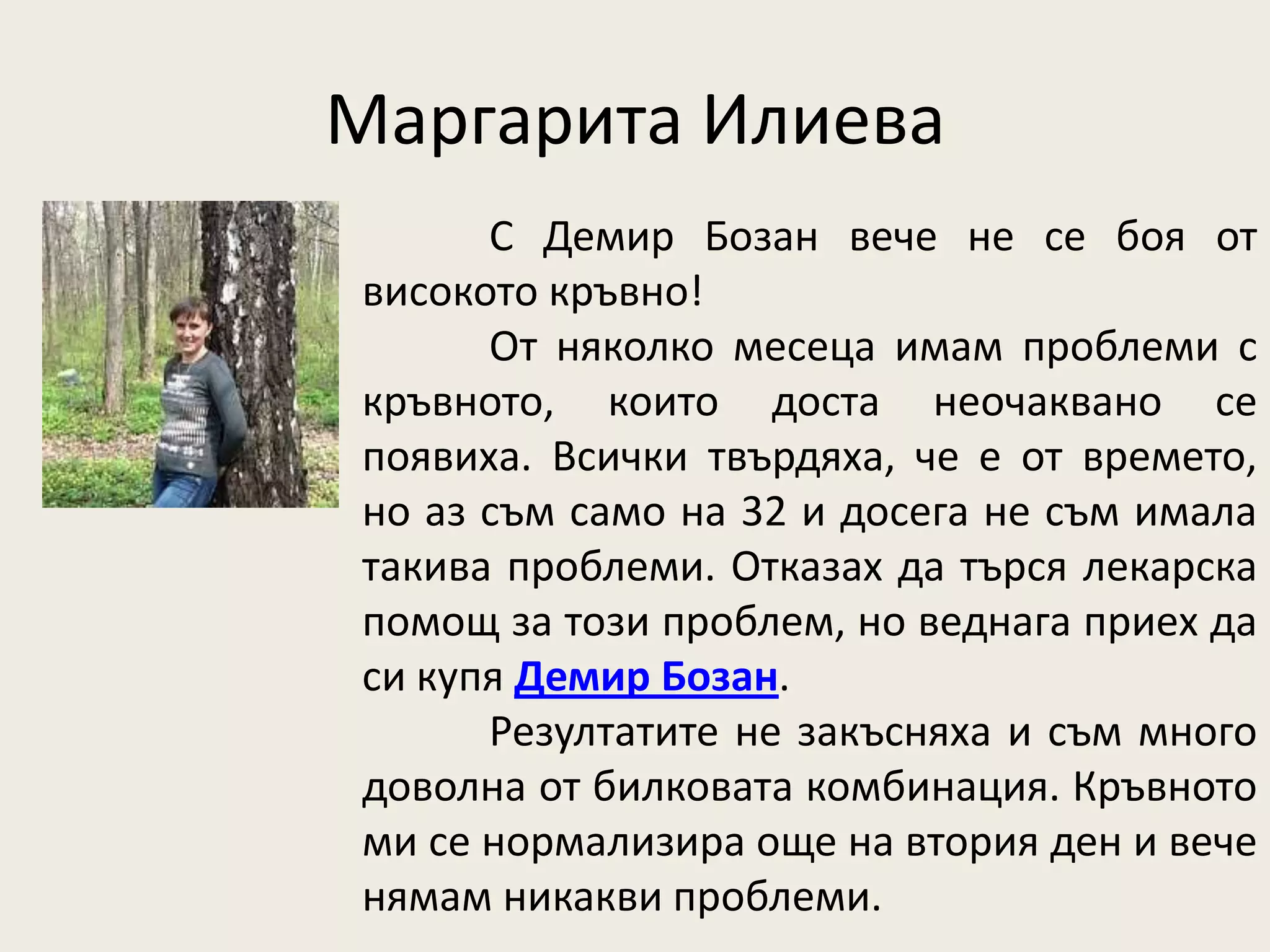 Маргарита Илиева
      С Демир Бозан вече не се боя от
високото кръвно!
      От няколко месеца имам проблеми с
кръвното, които доста неочаквано се
появиха. Всички твърдяха, че е от времето,
но аз съм само на 32 и досега не съм имала
такива проблеми. Отказах да търся лекарска
помощ за този проблем, но веднага приех да
си купя Демир Бозан.
      Резултатите не закъсняха и съм много
доволна от билковата комбинация. Кръвното
ми се нормализира още на втория ден и вече
нямам никакви проблеми.
 