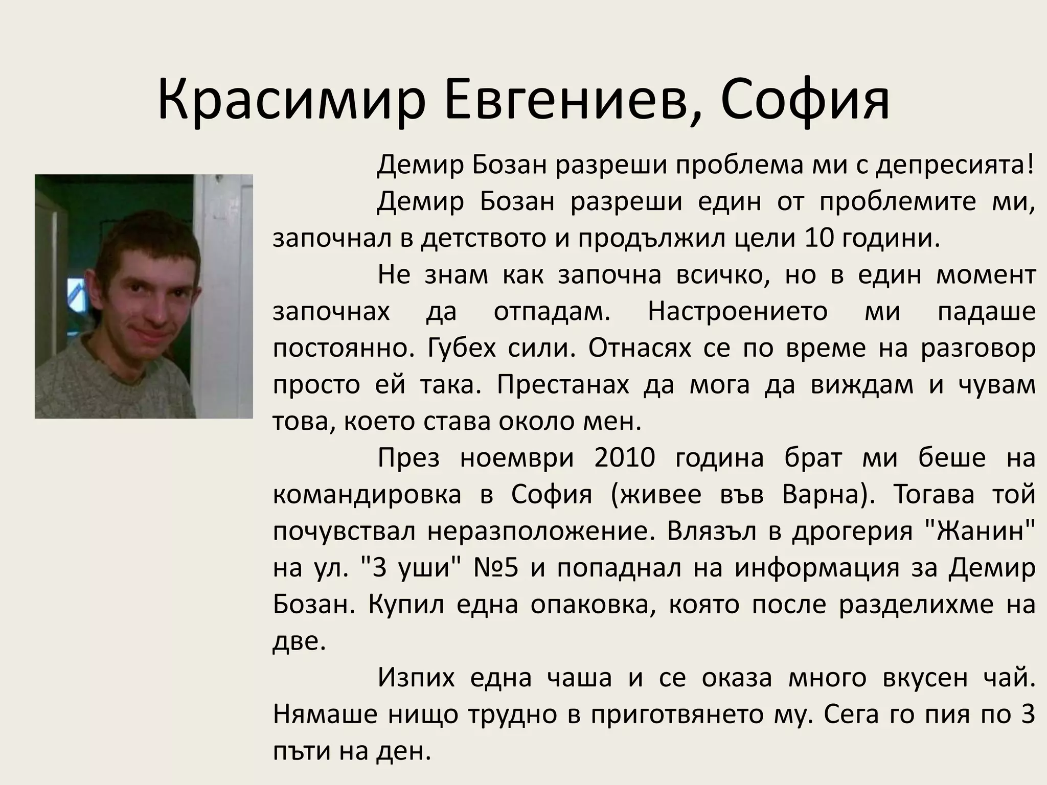 Красимир Евгениев, София
           Демир Бозан разреши проблема ми с депресията!
           Демир Бозан разреши един от проблемите ми,
   започнал в детството и продължил цели 10 години.
           Не знам как започна всичко, но в един момент
   започнах да отпадам. Настроението ми падаше
   постоянно. Губех сили. Отнасях се по време на разговор
   просто ей така. Престанах да мога да виждам и чувам
   това, което става около мен.
           През ноември 2010 година брат ми беше на
   командировка в София (живее във Варна). Тогава той
   почувствал неразположение. Влязъл в дрогерия "Жанин"
   на ул. "3 уши" №5 и попаднал на информация за Демир
   Бозан. Купил една опаковка, която после разделихме на
   две.
           Изпих една чаша и се оказа много вкусен чай.
   Нямаше нищо трудно в приготвянето му. Сега го пия по 3
   пъти на ден.
 