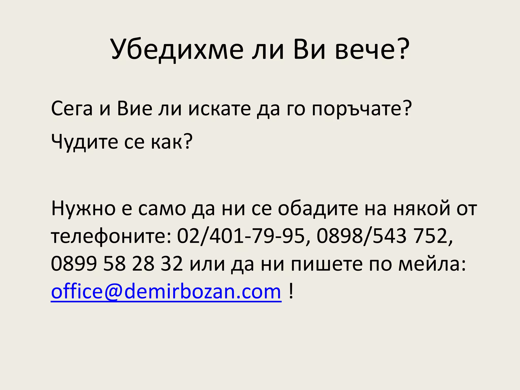 Убедихме ли Ви вече?
Сега и Вие ли искате да го поръчате?
Чудите се как?

Нужно е само да ни се обадите на някой от
телефоните: 02/401-79-95, 0898/543 752,
0899 58 28 32 или да ни пишете по мейла:
office@demirbozan.com !
 