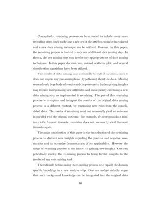 Conceptually, re-mining process can be extended to include many more
repeating steps, since each time a new set of the attributes can be introduced
and a new data mining technique can be utilized. However, in this paper,
the re-mining process is limited to only one additional data mining step. In
theory, the new mining step may involve any appropriate set of data mining
techniques. In this paper decision tree, colored scattered plot, and several
classiﬁcation algorithms have been utilized.
   The results of data mining may potentially be full of surprises, since it
does not require any pre-assumptions (hypotheses) about the data. Making
sense of such large body of results and the pressure to ﬁnd surprising insights
may require incorporating new attributes and subsequently executing a new
data mining step, as implemented in re-mining. The goal of this re-mining
process is to explain and interpret the results of the original data mining
process in a diﬀerent context, by generating new rules from the consoli-
dated data. The results of re-mining need not necessarily yield an outcome
in parallel with the original outcome. For example, if the original data min-
ing yields frequent itemsets, re-mining does not necessarily yield frequent
itemsets again.
   The main contribution of this paper is the introduction of the re-mining
process to discover new insights regarding the positive and negative asso-
ciations and an extensive demonstration of its applicability. However the
usage of re-mining process is not limited to gaining new insights. One can
potentially employ the re-mining process to bring further insights to the
results of any data mining task.
   The rationale behind using the re-mining process is to exploit the domain
speciﬁc knowledge in a new analysis step. One can understandably argue
that such background knowledge can be integrated into the original data

                                      10
 